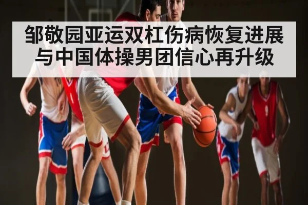 邹敬园亚运双杠伤病恢复进展与中国体操男团信心再升级