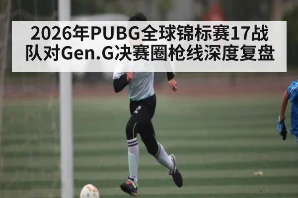 2026年PUBG全球锦标赛17战队对Gen.G决赛圈枪线深度复盘