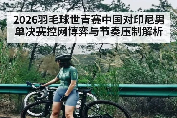 2026羽毛球世青赛中国对印尼男单决赛控网博弈与节奏压制解析